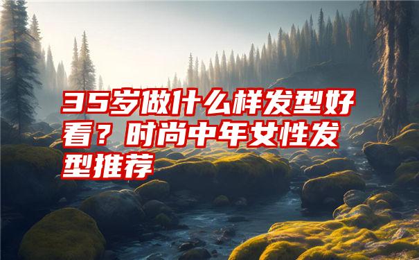 35岁做什么样发型好看？时尚中年女性发型推荐