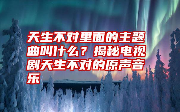 天生不对里面的主题曲叫什么？揭秘电视剧天生不对的原声音乐