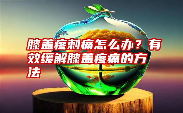 膝盖疼刺痛怎么办？有效缓解膝盖疼痛的方法