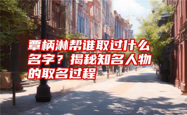 覃柄淋帮谁取过什么名字？揭秘知名人物的取名过程