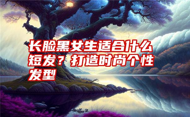 长脸黑女生适合什么短发？打造时尚个性发型