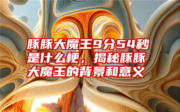 豚豚大魔王9分54秒是什么梗，揭秘豚豚大魔王的背景和意义