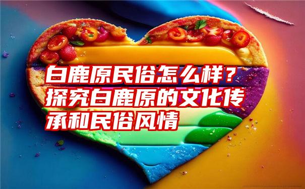 白鹿原民俗怎么样？探究白鹿原的文化传承和民俗风情