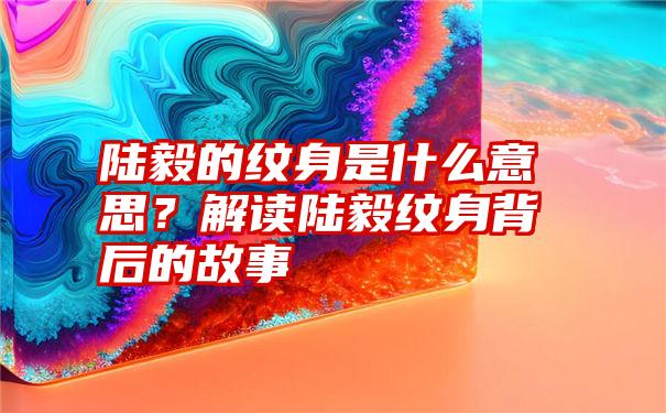 陆毅的纹身是什么意思？解读陆毅纹身背后的故事