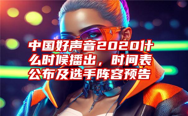 中国好声音2020什么时候播出，时间表公布及选手阵容预告