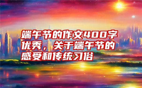 端午节的作文400字优秀，关于端午节的感受和传统习俗