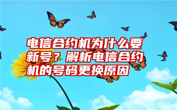 电信合约机为什么要新号？解析电信合约机的号码更换原因