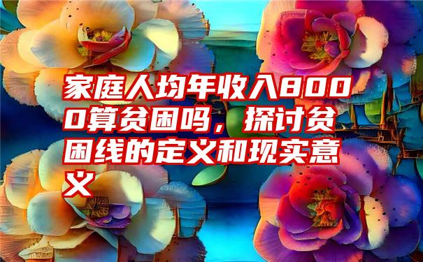 家庭人均年收入8000算贫困吗，探讨贫困线的定义和现实意义