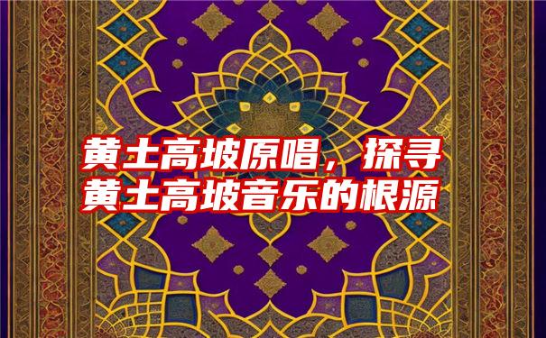 黄土高坡原唱，探寻黄土高坡音乐的根源