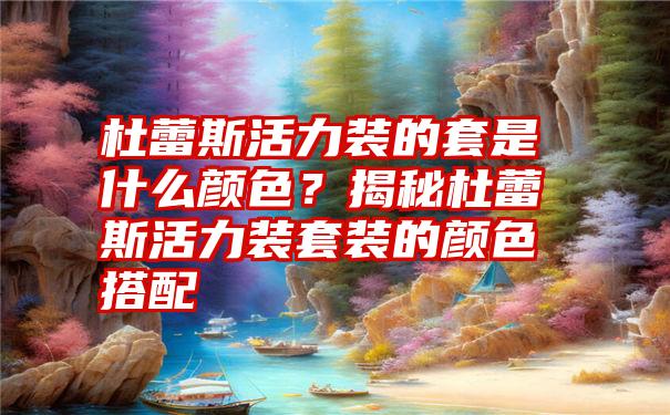 杜蕾斯活力装的套是什么颜色？揭秘杜蕾斯活力装套装的颜色搭配