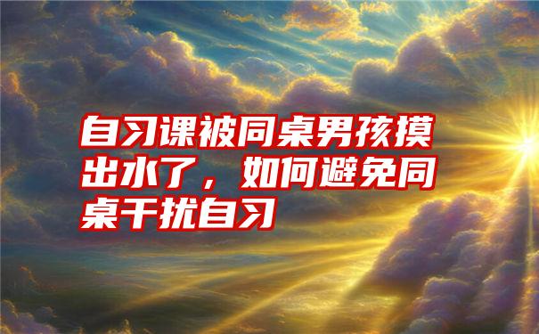 自习课被同桌男孩摸出水了，如何避免同桌干扰自习