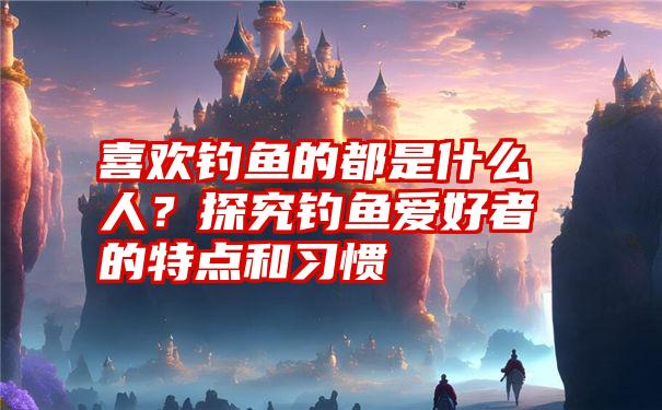 喜欢钓鱼的都是什么人？探究钓鱼爱好者的特点和习惯