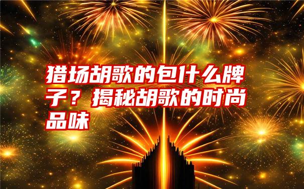 猎场胡歌的包什么牌子？揭秘胡歌的时尚品味