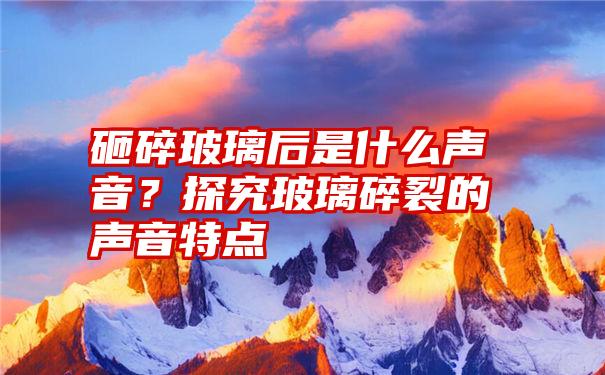 砸碎玻璃后是什么声音？探究玻璃碎裂的声音特点