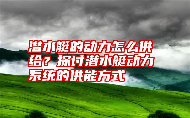 潜水艇的动力怎么供给？探讨潜水艇动力系统的供能方式