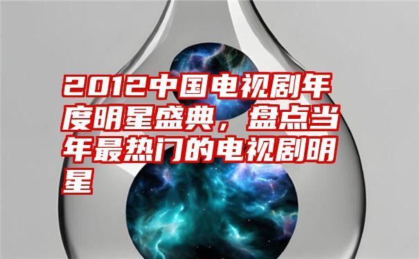 2012中国电视剧年度明星盛典，盘点当年最热门的电视剧明星