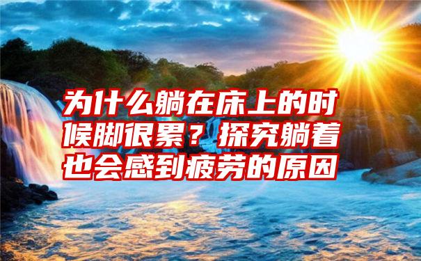 为什么躺在床上的时候脚很累？探究躺着也会感到疲劳的原因