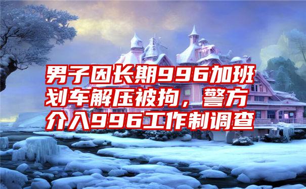 男子因长期996加班划车解压被拘，警方介入996工作制调查