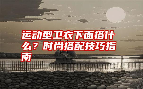 运动型卫衣下面搭什么？时尚搭配技巧指南