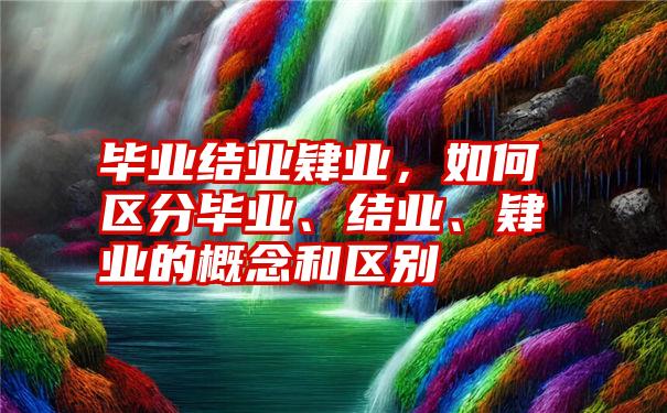 毕业结业肄业,如何区分毕业、结业、肄业的概念和区别