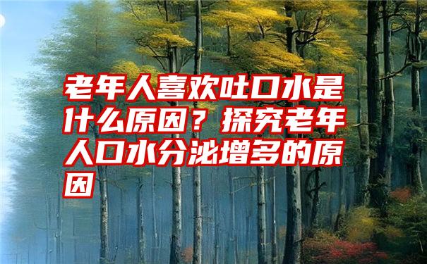 老年人喜欢吐口水是什么原因？探究老年人口水分泌增多的原因