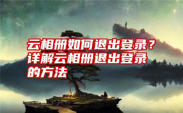 云相册如何退出登录？详解云相册退出登录的方法