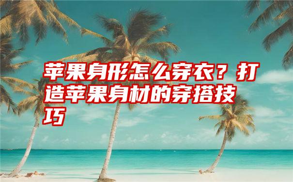 苹果身形怎么穿衣？打造苹果身材的穿搭技巧