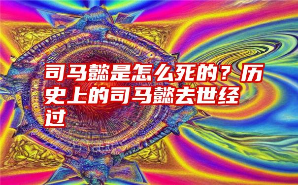 司马懿是怎么死的？历史上的司马懿去世经过