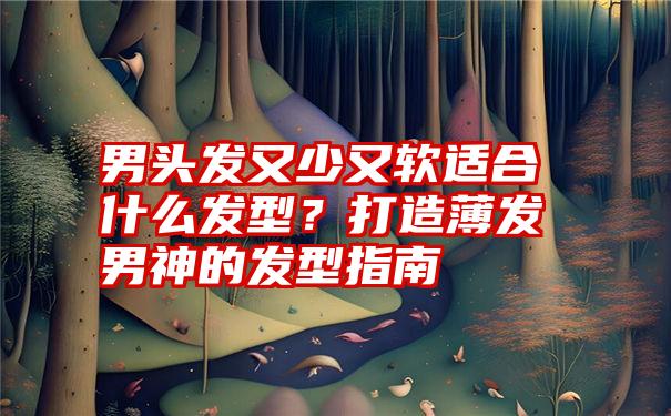 男头发又少又软适合什么发型？打造薄发男神的发型指南