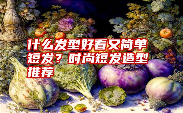 什么发型好看又简单短发？时尚短发造型推荐