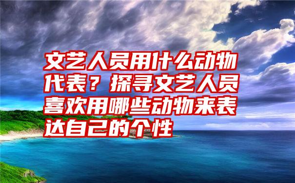 文艺人员用什么动物代表？探寻文艺人员喜欢用哪些动物来表达自己的个性