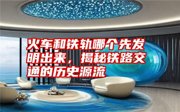 火车和铁轨哪个先发明出来，揭秘铁路交通的历史源流