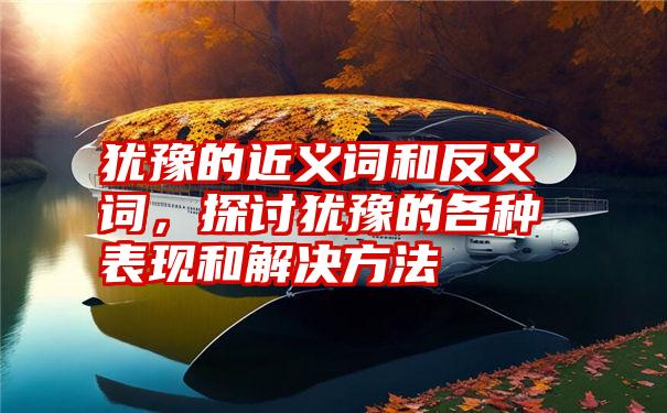 犹豫的近义词和反义词，探讨犹豫的各种表现和解决方法