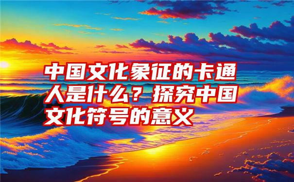 中国文化象征的卡通人是什么？探究中国文化符号的意义