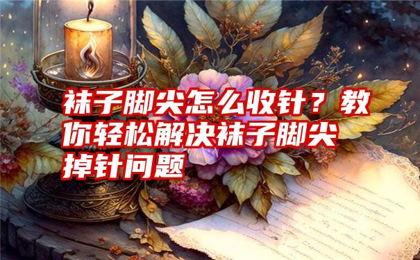 袜子脚尖怎么收针？教你轻松解决袜子脚尖掉针问题