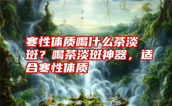 寒性体质喝什么茶淡斑？喝茶淡斑神器，适合寒性体质