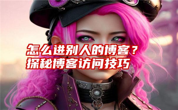 怎么进别人的博客？探秘博客访问技巧