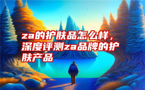 za的护肤品怎么样，深度评测za品牌的护肤产品