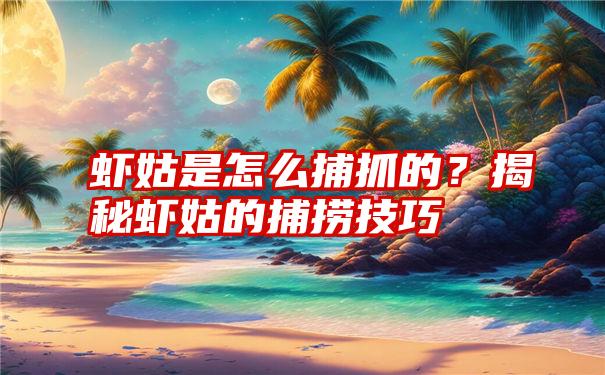 虾姑是怎么捕抓的？揭秘虾姑的捕捞技巧