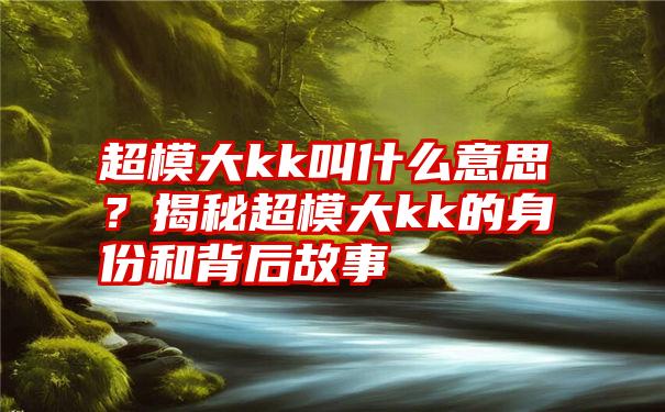 超模大kk叫什么意思？揭秘超模大kk的身份和背后故事