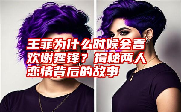 王菲为什么时候会喜欢谢霆锋？揭秘两人恋情背后的故事