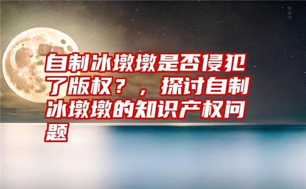 自制冰墩墩是否侵犯了版权？，探讨自制冰墩墩的知识产权问题