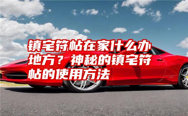 镇宅符帖在家什么办地方？神秘的镇宅符帖的使用方法