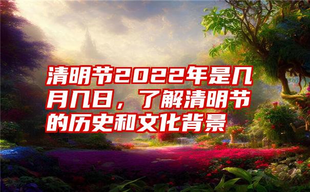 清明节2022年是几月几日，了解清明节的历史和文化背景