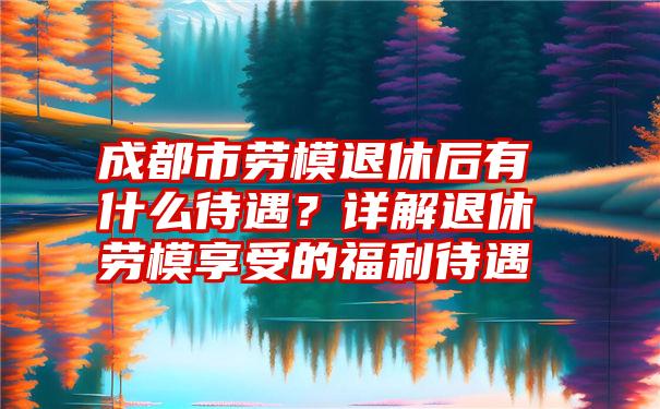 成都市劳模退休后有什么待遇？详解退休劳模享受的福利待遇