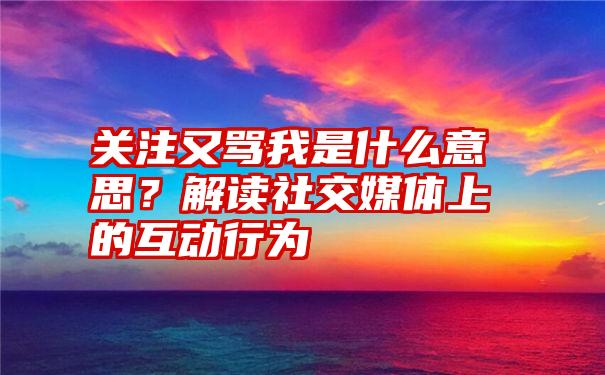 关注又骂我是什么意思？解读社交媒体上的互动行为