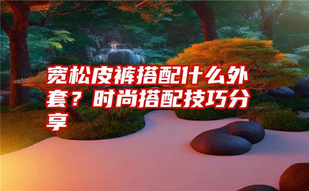 宽松皮裤搭配什么外套？时尚搭配技巧分享