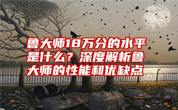 鲁大师18万分的水平是什么？深度解析鲁大师的性能和优缺点