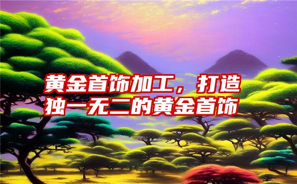 黄金首饰加工，打造独一无二的黄金首饰