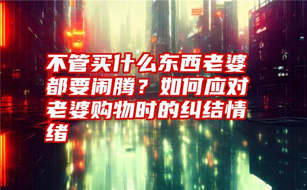 不管买什么东西老婆都要闹腾？如何应对老婆购物时的纠结情绪